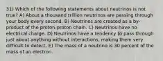 31) Which of the following statements about neutrinos is not true? A) About a thousand trillion neutrinos are passing through your body every second. B) Neutrinos are created as a by-product of the proton-proton chain. C) Neutrinos have no electrical charge. D) Neutrinos have a tendency to pass through just about anything without interactions, making them very difficult to detect. E) The mass of a neutrino is 30 percent of the mass of an electron.