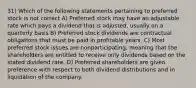 31) Which of the following statements pertaining to preferred stock is not correct A) Preferred stock may have an adjustable rate which pays a dividend that is adjusted, usually on a quarterly basis B) Preferred stock dividends are contractual obligations that must be paid in profitable years. C) Most preferred stock issues are nonparticipating, meaning that the shareholders are entitled to receive only dividends based on the stated dividend rate. D) Preferred shareholders are given preference with respect to both dividend distributions and in liquidation of the company.