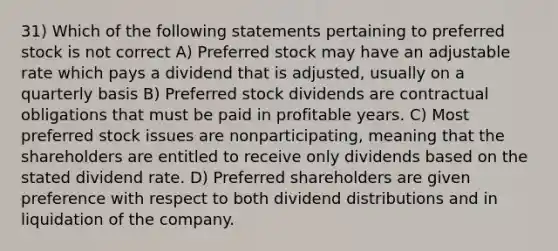 31) Which of the following statements pertaining to preferred stock is not correct A) Preferred stock may have an adjustable rate which pays a dividend that is adjusted, usually on a quarterly basis B) Preferred stock dividends are contractual obligations that must be paid in profitable years. C) Most preferred stock issues are nonparticipating, meaning that the shareholders are entitled to receive only dividends based on the stated dividend rate. D) Preferred shareholders are given preference with respect to both dividend distributions and in liquidation of the company.