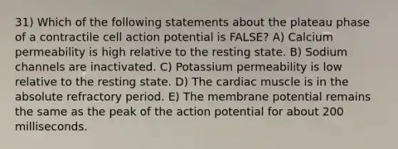 31) Which of the following statements about the plateau phase of a contractile cell action potential is FALSE? A) Calcium permeability is high relative to the resting state. B) Sodium channels are inactivated. C) Potassium permeability is low relative to the resting state. D) The cardiac muscle is in the absolute refractory period. E) The membrane potential remains the same as the peak of the action potential for about 200 milliseconds.