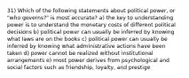 31) Which of the following statements about political power, or "who governs?" is most accurate? a) the key to understanding power is to understand the monetary costs of different political decisions b) political power can usually be inferred by knowing what laws are on the books c) political power can usually be inferred by knowing what administrative actions have been taken d) power cannot be realized without institutional arrangements e) most power derives from psychological and social factors such as friendship, loyalty, and prestige