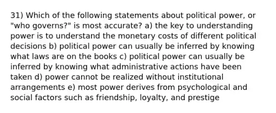 31) Which of the following statements about political power, or "who governs?" is most accurate? a) the key to understanding power is to understand the monetary costs of different political decisions b) political power can usually be inferred by knowing what laws are on the books c) political power can usually be inferred by knowing what administrative actions have been taken d) power cannot be realized without institutional arrangements e) most power derives from psychological and social factors such as friendship, loyalty, and prestige