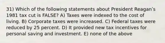 31) Which of the following statements about President Reaganʹs 1981 tax cut is FALSE? A) Taxes were indexed to the cost of living. B) Corporate taxes were increased. C) Federal taxes were reduced by 25 percent. D) It provided new tax incentives for personal saving and investment. E) none of the above