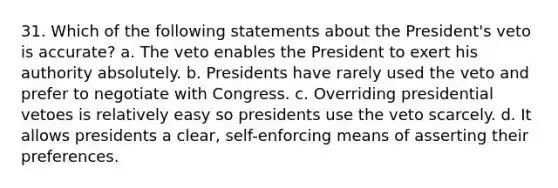 31. Which of the following statements about the President's veto is accurate? a. The veto enables the President to exert his authority absolutely. b. Presidents have rarely used the veto and prefer to negotiate with Congress. c. Overriding presidential vetoes is relatively easy so presidents use the veto scarcely. d. It allows presidents a clear, self-enforcing means of asserting their preferences.