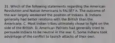 31. Which of the following statements regarding the American Revolution and Native Americans is FALSE? A. The outcome of the war largely weakened the position of Indians. B. Indians generally had better relations with the British than the Americans. C. Most Indian tribes ultimately chose to fight on the side of the British. D. American Patriots had generally tried to persuade Indians to be neutral in the war. E. Some Indians took advantage of the conflict to launch attacks of their own.