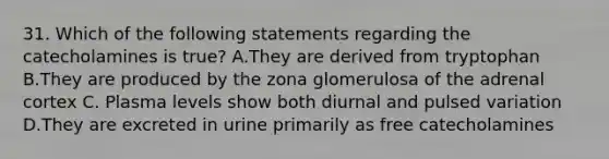 31. Which of the following statements regarding the catecholamines is true? A.They are derived from tryptophan B.They are produced by the zona glomerulosa of the adrenal cortex C. Plasma levels show both diurnal and pulsed variation D.They are excreted in urine primarily as free catecholamines