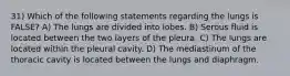 31) Which of the following statements regarding the lungs is FALSE? A) The lungs are divided into lobes. B) Serous fluid is located between the two layers of the pleura. C) The lungs are located within the pleural cavity. D) The mediastinum of the thoracic cavity is located between the lungs and diaphragm.