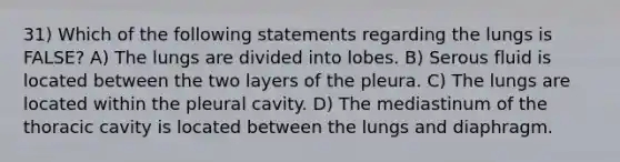 31) Which of the following statements regarding the lungs is FALSE? A) The lungs are divided into lobes. B) Serous fluid is located between the two layers of the pleura. C) The lungs are located within the pleural cavity. D) The mediastinum of the thoracic cavity is located between the lungs and diaphragm.