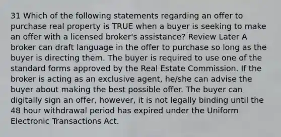 31 Which of the following statements regarding an offer to purchase real property is TRUE when a buyer is seeking to make an offer with a licensed broker's assistance? Review Later A broker can draft language in the offer to purchase so long as the buyer is directing them. The buyer is required to use one of the standard forms approved by the Real Estate Commission. If the broker is acting as an exclusive agent, he/she can advise the buyer about making the best possible offer. The buyer can digitally sign an offer, however, it is not legally binding until the 48 hour withdrawal period has expired under the Uniform Electronic Transactions Act.