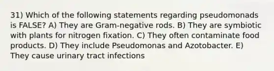 31) Which of the following statements regarding pseudomonads is FALSE? A) They are Gram-negative rods. B) They are symbiotic with plants for nitrogen fixation. C) They often contaminate food products. D) They include Pseudomonas and Azotobacter. E) They cause urinary tract infections