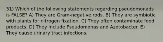 31) Which of the following statements regarding pseudomonads is FALSE? A) They are Gram-negative rods. B) They are symbiotic with plants for nitrogen fixation. C) They often contaminate food products. D) They include Pseudomonas and Azotobacter. E) They cause urinary tract infections.