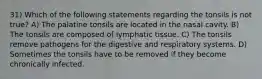 31) Which of the following statements regarding the tonsils is not true? A) The palatine tonsils are located in the nasal cavity. B) The tonsils are composed of lymphatic tissue. C) The tonsils remove pathogens for the digestive and respiratory systems. D) Sometimes the tonsils have to be removed if they become chronically infected.