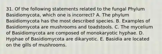 31. Of the following statements related to the fungal Phylum Basidiomycota, which one is incorrect? A. The phylum Basidiomycota has the most described species. B. Examples of Basidiomycota are mushrooms and toadstools. C. The mycelium of Basidiomycota are composed of monokaryotic hyphae. D. Hyphae of Basidiomycota are dikaryotic. E. Basidia are located on the gills of mushrooms.