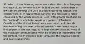 31. Which of the following statements about the role of language in cross-cultural communication is NOT correct? a) Members of low-context cultures are very explicit in using the spoken and written word. b) In low-context cultures, the message is rarely conveyed by the words someone uses, with greater emphasis on the "context" in which the words are spoken. c) Australia, Canada and the United States have low-context cultures. d) Members of high-context cultures use words to convey only a limited part of the message. e) In high-context cultures, must of the message communicated must be inferred or interpreted from the context, which includes body language, the physical setting and past relationships.