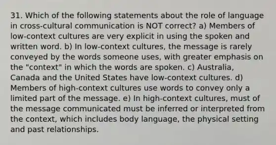 31. Which of the following statements about the role of language in cross-cultural communication is NOT correct? a) Members of low-context cultures are very explicit in using the spoken and written word. b) In low-context cultures, the message is rarely conveyed by the words someone uses, with greater emphasis on the "context" in which the words are spoken. c) Australia, Canada and the United States have low-context cultures. d) Members of high-context cultures use words to convey only a limited part of the message. e) In high-context cultures, must of the message communicated must be inferred or interpreted from the context, which includes body language, the physical setting and past relationships.