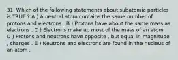 31. Which of the following statements about subatomic particles is TRUE ? A ) A neutral atom contains the same number of protons and electrons . B ) Protons have about the same mass as electrons . C ) Electrons make up most of the mass of an atom . D ) Protons and neutrons have opposite , but equal in magnitude , charges . E ) Neutrons and electrons are found in the nucleus of an atom .