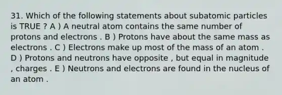 31. Which of the following statements about subatomic particles is TRUE ? A ) A neutral atom contains the same number of protons and electrons . B ) Protons have about the same mass as electrons . C ) Electrons make up most of the mass of an atom . D ) Protons and neutrons have opposite , but equal in magnitude , charges . E ) Neutrons and electrons are found in the nucleus of an atom .