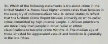 31. Which of the following statements is tru about crime in the United States? a. Males have higher arrests rates than females in the category of commercialized vice. b. Arrest statistics reflect that the Uniform Crime Report focuses primarily on white-collar crime committed by high-income people. c. African Americans are more likely than people in other racial or ethnic classifications to become crime Victims. d. The median age of those arrested for aggravated assault and homicide is generally in the late fifties.