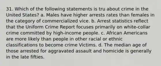 31. Which of the following statements is tru about crime in the United States? a. Males have higher arrests rates than females in the category of commercialized vice. b. Arrest statistics reflect that the Uniform Crime Report focuses primarily on white-collar crime committed by high-income people. c. <a href='https://www.questionai.com/knowledge/kktT1tbvGH-african-americans' class='anchor-knowledge'>african americans</a> are more likely than people in other racial or ethnic classifications to become crime Victims. d. The median age of those arrested for aggravated assault and homicide is generally in the late fifties.