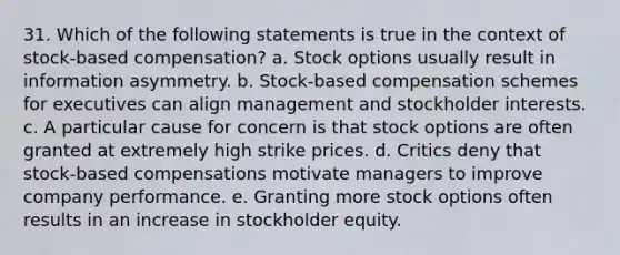 31. Which of the following statements is true in the context of stock-based compensation? a. Stock options usually result in information asymmetry. b. Stock-based compensation schemes for executives can align management and stockholder interests. c. A particular cause for concern is that stock options are often granted at extremely high strike prices. d. Critics deny that stock-based compensations motivate managers to improve company performance. e. Granting more stock options often results in an increase in stockholder equity.