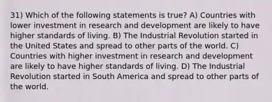 31) Which of the following statements is true? A) Countries with lower investment in research and development are likely to have higher standards of living. B) The Industrial Revolution started in the United States and spread to other parts of the world. C) Countries with higher investment in research and development are likely to have higher standards of living. D) The Industrial Revolution started in South America and spread to other parts of the world.