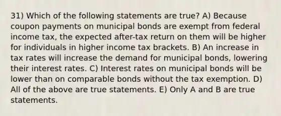 31) Which of the following statements are true? A) Because coupon payments on municipal bonds are exempt from federal income tax, the expected after-tax return on them will be higher for individuals in higher income tax brackets. B) An increase in tax rates will increase the demand for municipal bonds, lowering their interest rates. C) Interest rates on municipal bonds will be lower than on comparable bonds without the tax exemption. D) All of the above are true statements. E) Only A and B are true statements.