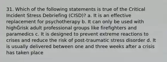 31. Which of the following statements is true of the Critical Incident Stress Debriefing (CISD)? a. It is an effective replacement for psychotherapy b. It can only be used with highǦrisk adult professional groups like firefighters and paramedics c. It is designed to prevent extreme reactions to crises and reduce the risk of post-traumatic stress disorder d. It is usually delivered between one and three weeks after a crisis has taken place