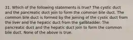 31. Which of the following statements is true? The cystic duct and the pancreatic duct join to form the common bile duct. The common bile duct is formed by the joining of the cystic duct from the liver and the hepatic duct from the gallbladder. The pancreatic duct and the hepatic duct join to form the common bile duct. None of the above is true.