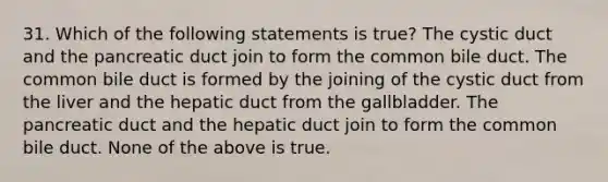 31. Which of the following statements is true? The cystic duct and the pancreatic duct join to form the common bile duct. The common bile duct is formed by the joining of the cystic duct from the liver and the hepatic duct from the gallbladder. The pancreatic duct and the hepatic duct join to form the common bile duct. None of the above is true.