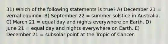 31) Which of the following statements is true? A) December 21 = vernal equinox. B) September 22 = summer solstice in Australia. C) March 21 = equal day and nights everywhere on Earth. D) June 21 = equal day and nights everywhere on Earth. E) December 21 = subsolar point at the Tropic of Cancer.