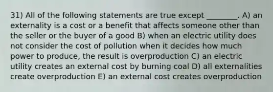 31) All of the following statements are true except ________. A) an externality is a cost or a benefit that affects someone other than the seller or the buyer of a good B) when an electric utility does not consider the cost of pollution when it decides how much power to produce, the result is overproduction C) an electric utility creates an external cost by burning coal D) all externalities create overproduction E) an external cost creates overproduction