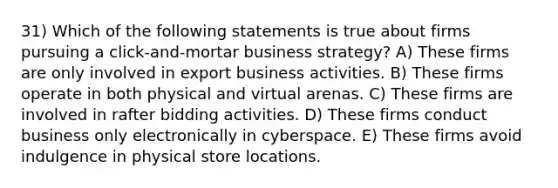 31) Which of the following statements is true about firms pursuing a click-and-mortar business strategy? A) These firms are only involved in export business activities. B) These firms operate in both physical and virtual arenas. C) These firms are involved in rafter bidding activities. D) These firms conduct business only electronically in cyberspace. E) These firms avoid indulgence in physical store locations.