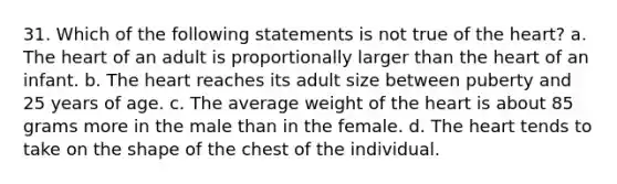 31. Which of the following statements is not true of the heart? a. The heart of an adult is proportionally larger than the heart of an infant. b. The heart reaches its adult size between puberty and 25 years of age. c. The average weight of the heart is about 85 grams more in the male than in the female. d. The heart tends to take on the shape of the chest of the individual.