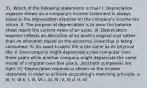 31. Which of the following statements is true? I. Depreciation expense shown on a company's income statement is always equal to the depreciation expense on the company's income tax return. II. The purpose of depreciation is to have the balance sheet report the current value of an asset. III. Depreciation expense reflects an allocation of an asset's original cost rather than an allocation based on the economic value that is being consumed. IV. An asset's useful life is the same as its physical life. V. One company might depreciate a new computer over three years while another company might depreciate the same model of computer over five years...and both companies are right. VI. Depreciation expense is shown on the income statement in order to achieve accounting's matching principle. a. III, V, VI b. I, III, VI c. III, IV, V, VI d. V, VI