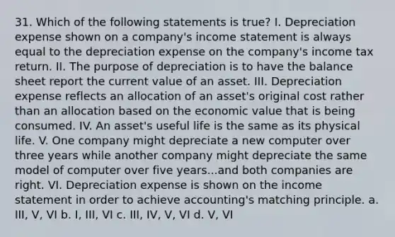 31. Which of the following statements is true? I. Depreciation expense shown on a company's <a href='https://www.questionai.com/knowledge/kCPMsnOwdm-income-statement' class='anchor-knowledge'>income statement</a> is always equal to the depreciation expense on the company's income tax return. II. The purpose of depreciation is to have the balance sheet report the current value of an asset. III. Depreciation expense reflects an allocation of an asset's original cost rather than an allocation based on the economic value that is being consumed. IV. An asset's useful life is the same as its physical life. V. One company might depreciate a new computer over three years while another company might depreciate the same model of computer over five years...and both companies are right. VI. Depreciation expense is shown on the income statement in order to achieve accounting's matching principle. a. III, V, VI b. I, III, VI c. III, IV, V, VI d. V, VI