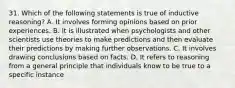 31. Which of the following statements is true of inductive reasoning? A. It involves forming opinions based on prior experiences. B. It is illustrated when psychologists and other scientists use theories to make predictions and then evaluate their predictions by making further observations. C. It involves drawing conclusions based on facts. D. It refers to reasoning from a general principle that individuals know to be true to a specific instance