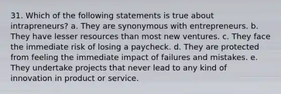 31. Which of the following statements is true about intrapreneurs? a. They are synonymous with entrepreneurs. b. They have lesser resources than most new ventures. c. They face the immediate risk of losing a paycheck. d. They are protected from feeling the immediate impact of failures and mistakes. e. They undertake projects that never lead to any kind of innovation in product or service.