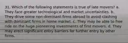 31. Which of the following statements is true of late movers? a. They face greater technological and market uncertainties. b. They drive some non-dominant firms abroad to avoid clashing with dominant firms in home market. c. They may be able to free ride on the huge pioneering investments of first movers. d. They may erect significant entry barriers for further entry by other firms.