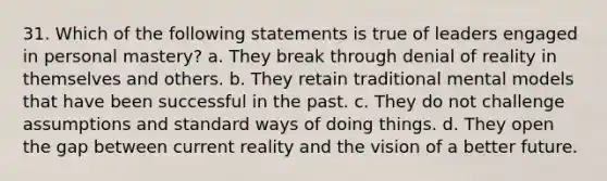 31. Which of the following statements is true of leaders engaged in personal mastery? a. They break through denial of reality in themselves and others. b. They retain traditional mental models that have been successful in the past. c. They do not challenge assumptions and standard ways of doing things. d. They open the gap between current reality and the vision of a better future.