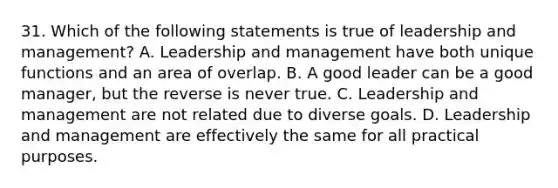 31. Which of the following statements is true of leadership and management? A. Leadership and management have both unique functions and an area of overlap. B. A good leader can be a good manager, but the reverse is never true. C. Leadership and management are not related due to diverse goals. D. Leadership and management are effectively the same for all practical purposes.