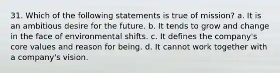 31. Which of the following statements is true of mission? a. It is an ambitious desire for the future. b. It tends to grow and change in the face of environmental shifts. c. It defines the company's core values and reason for being. d. It cannot work together with a company's vision.