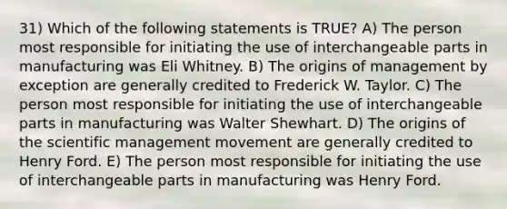 31) Which of the following statements is TRUE? A) The person most responsible for initiating the use of interchangeable parts in manufacturing was Eli Whitney. B) The origins of management by exception are generally credited to Frederick W. Taylor. C) The person most responsible for initiating the use of interchangeable parts in manufacturing was Walter Shewhart. D) The origins of the scientific management movement are generally credited to Henry Ford. E) The person most responsible for initiating the use of interchangeable parts in manufacturing was Henry Ford.