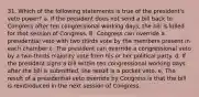 31. Which of the following statements is true of the president's veto power? a. If the president does not send a bill back to Congress after ten congressional working days, the bill is killed for that session of Congress. B. Congress can override a presidential veto with two thirds vote by the members present in each chamber c. The president can override a congressional veto by a two-thirds majority vote from his or her political party. d. If the president signs a bill within ten congressional working days after the bill is submitted, the result is a pocket veto. e. The result of a presidential veto override by Congress is that the bill is reintroduced in the next session of Congress.