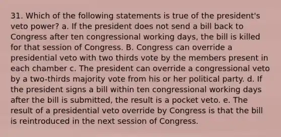 31. Which of the following statements is true of the president's veto power? a. If the president does not send a bill back to Congress after ten congressional working days, the bill is killed for that session of Congress. B. Congress can override a presidential veto with two thirds vote by the members present in each chamber c. The president can override a congressional veto by a two-thirds majority vote from his or her political party. d. If the president signs a bill within ten congressional working days after the bill is submitted, the result is a pocket veto. e. The result of a presidential veto override by Congress is that the bill is reintroduced in the next session of Congress.