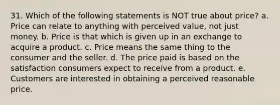 31. Which of the following statements is NOT true about price? a. Price can relate to anything with perceived value, not just money. b. Price is that which is given up in an exchange to acquire a product. c. Price means the same thing to the consumer and the seller. d. The price paid is based on the satisfaction consumers expect to receive from a product. e. Customers are interested in obtaining a perceived reasonable price.