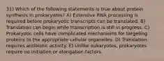 31) Which of the following statements is true about protein synthesis in prokaryotes? A) Extensive RNA processing is required before prokaryotic transcripts can be translated. B) Translation can begin while transcription is still in progress. C) Prokaryotic cells have complicated mechanisms for targeting proteins to the appropriate cellular organelles. D) Translation requires antibiotic activity. E) Unlike eukaryotes, prokaryotes require no initiation or elongation factors.