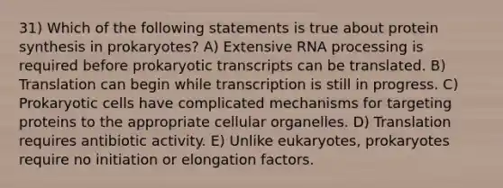 31) Which of the following statements is true about protein synthesis in prokaryotes? A) Extensive RNA processing is required before prokaryotic transcripts can be translated. B) Translation can begin while transcription is still in progress. C) Prokaryotic cells have complicated mechanisms for targeting proteins to the appropriate cellular organelles. D) Translation requires antibiotic activity. E) Unlike eukaryotes, prokaryotes require no initiation or elongation factors.