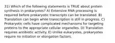 31) Which of the following statements is TRUE about protein synthesis in prokaryotes? A) Extensive RNA processing is required before prokaryotic transcripts can be translated. B) Translation can begin while transcription is still in progress. C) Prokaryotic cells have complicated mechanisms for targeting proteins to the appropriate cellular organelles. D) Translation requires antibiotic activity. E) Unlike eukaryotes, prokaryotes require no initiation or elongation factors.