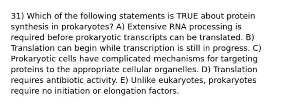 31) Which of the following statements is TRUE about protein synthesis in prokaryotes? A) Extensive RNA processing is required before prokaryotic transcripts can be translated. B) Translation can begin while transcription is still in progress. C) Prokaryotic cells have complicated mechanisms for targeting proteins to the appropriate cellular organelles. D) Translation requires antibiotic activity. E) Unlike eukaryotes, prokaryotes require no initiation or elongation factors.