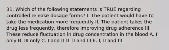 31. Which of the following statements is TRUE regarding controlled release dosage forms? I. The patient would have to take the medication more frequently II. The patient takes the drug less frequently, therefore improving drug adherence III. These reduce fluctuation in drug concentration in the blood A. I only B. III only C. I and II D. II and III E. I, II and III